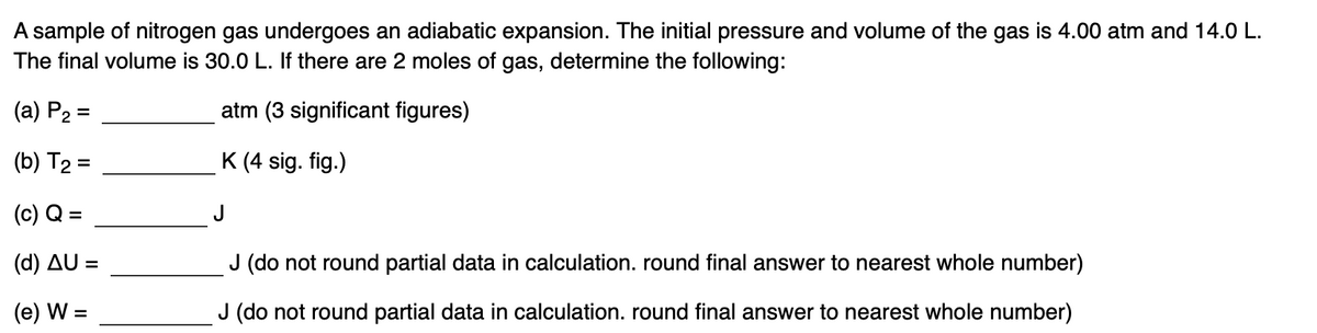 A sample of nitrogen gas undergoes an adiabatic expansion. The initial pressure and volume of the gas is 4.00 atm and 14.0 L.
The final volume is 30.0 L. If there are 2 moles of gas, determine the following:
(a) P2 =
atm (3 significant figures)
(b) T2 =
K (4 sig. fig.)
(c) Q =
J
(d) AU =
J (do not round partial data in calculation. round final answer to nearest whole number)
(e) W
J (do not round partial data in calculation. round final answer to nearest whole number)
%D
