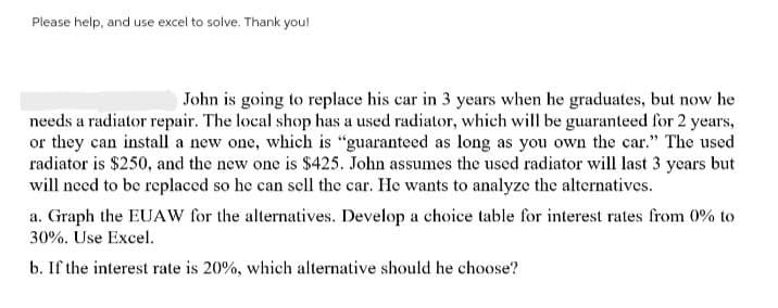 Please help, and use excel to solve. Thank you!
John is going to replace his car in 3 years when he graduates, but now he
needs a radiator repair. The local shop has a used radiator, which will be guaranteed for 2 years,
or they can install a new one, which is "guaranteed as long as you own the car." The used
radiator is $250, and the new one is $425. John assumes the used radiator will last 3 years but
will need to be replaced so he can sell the car. He wants to analyze the alternatives.
a. Graph the EUAW for the alternatives. Develop a choice table for interest rates from 0% to
30%. Use Excel.
b. If the interest rate is 20%, which alternative should he choose?