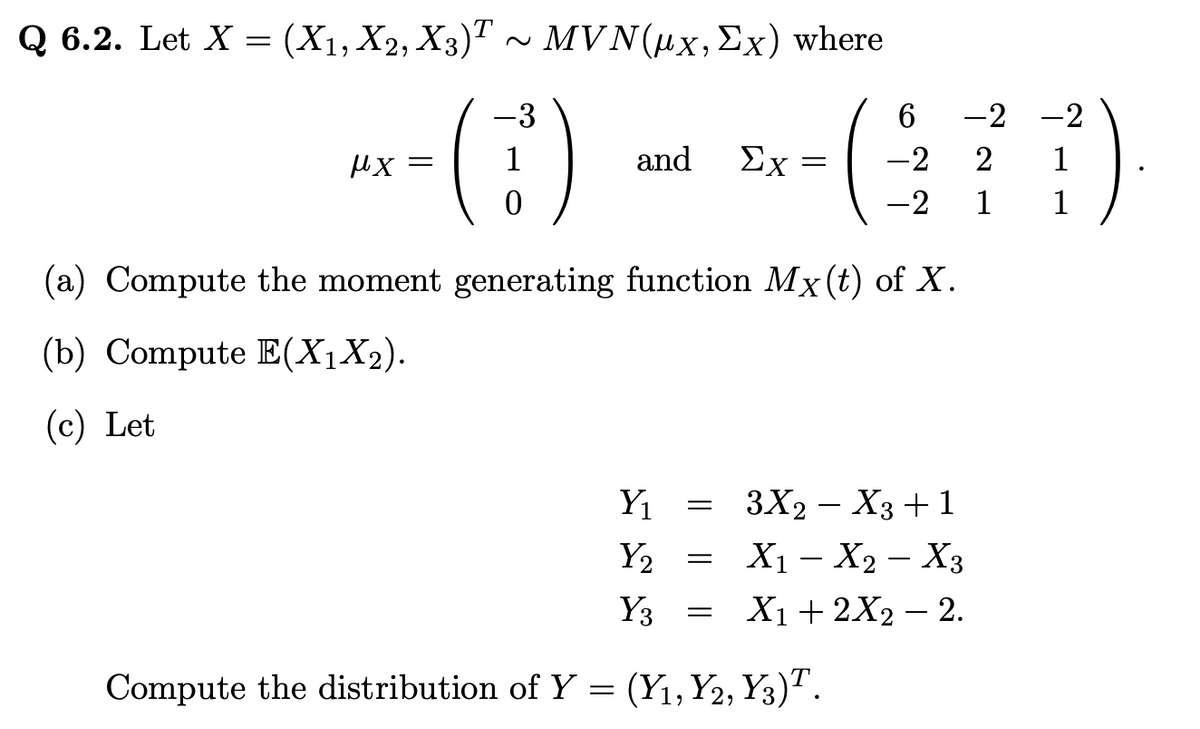 Q 6.2. Let X = (X1, X2, X3)¹ ~ MVN(µx, Ex) where
-3
-(1)
μx =
and Σχ =
(a) Compute the moment generating function Mx (t) of X.
(b) Compute E(X₁X2).
(c) Let
Y₁
Y₂
Y3
Compute the distribution of Y= (Y₁, Y2, Y3)T.
=
=
6
-2
-2
=
-2
2
1
3X2 X3 +1
X₁ - X₂ - X3
X₁ + 2X₂ - 2.
-2
1
1