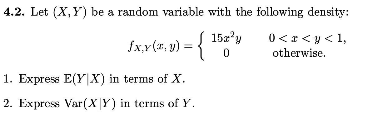 4.2. Let (X, Y) be a random variable with the following density:
fx,x(x, y) = {
15x²y
0
0< x < y < 1,
otherwise.
1. Express E(YX) in terms of X.
2. Express Var(XY) in terms of Y.