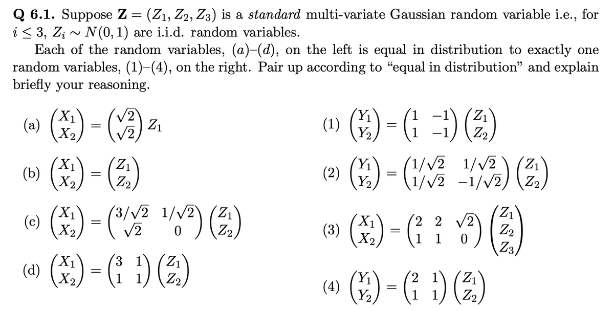 Q 6.1. Suppose Z = (Z₁, Z2, Z3) is a standard multi-variate Gaussian random variable i.e., for
i ≤ 3, Zi ~ N(0, 1) are i.i.d. random variables.
Each of the random variables, (a)-(d), on the left is equal in distribution to exactly one
random variables, (1)-(4), on the right. Pair up according to "equal in distribution" and explain
briefly your reasoning.
(a)
X₁
X2
=
(√2)
X₁
(b) (x₂)-(2₂2₂)
=
Z₁
X₁ 3/√√2
√2
X₂
=
IV2) (21)
0
1/√√2
1/√2 (Z₁
(c)
31
(¹) (X) - (11) (2)
(d
1
(1) (2)-()) (²)
=
Y₂
(2) (Y/₁2)
(12) = (1/✓/²2²
(3)
1/2) (²)
1/√√2 1/√√2
1/√√2 -1/√2,
2 2 √2
(X) - (² : ¹3) (2)
1
0
(4) (1/12)
(12) - (² 1) (²2)
=