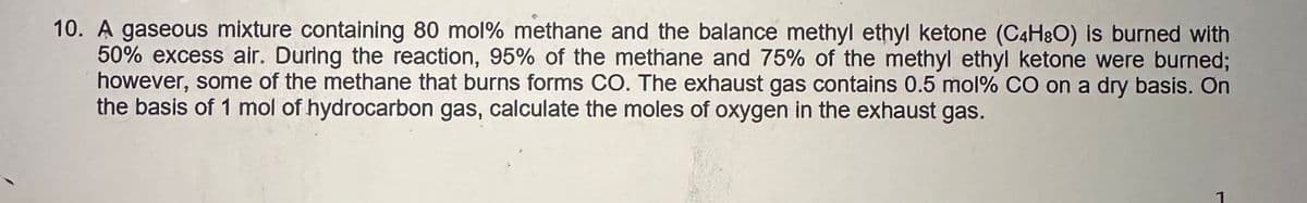 10. A gaseous mixture containing 80 mol% methane and the balance methyl ethyl ketone (C4H8O) is burned with
50% excess air. During the reaction, 95% of the methane and 75% of the methyl ethyl ketone were burned;
however, some of the methane that burns forms CO. The exhaust gas contains 0.5 mol% CO on a dry basis. On
the basis of 1 mol of hydrocarbon gas, calculate the moles of oxygen in the exhaust gas.
1