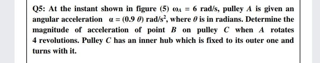Q5: At the instant shown in figure (5) 0A = 6 rad/s, pulley A is given an
angular acceleration a = (0.9 0) rad/s, where 0 is in radians. Determine the
magnitude of acceleration of point B on pulley C when A rotates
4 revolutions. Pulley C has an inner hub which is fixed to its outer one and
turns with it.
