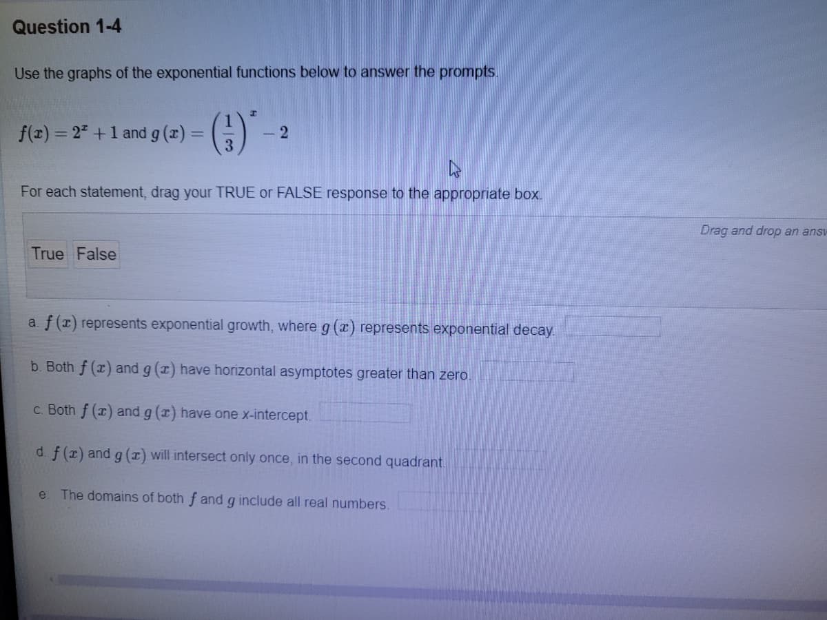 Question 1-4
Use the graphs of the exponential functions below to answer the prompts.
f(x) = 2" +1 and g (x) =
- 2
%3D
For each statement, drag your TRUE or FALSE response to the appropriate box.
Drag and drop an ansv
True False
a. f(x) represents exponential growth, where g (x) represents exponential decay.
b. Both f (x) and g (x) have horizontal asymptotes greater than zero.
c. Both f (x) and g (x) have one x-intercept.
d. f (x) and g (x) will intersect only once, in the second quadrant.
e. The domains of both f and g include all real numbers.
1/3
