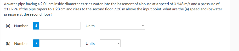 A water pipe having a 2.01 cm inside diameter carries water into the basement of a house at a speed of 0.948 m/s and a pressure of
211 kPa. If the pipe tapers to 1.28 cm and rises to the second floor 7.20 m above the input point, what are the (a) speed and (b) water
pressure at the second floor?
(a) Number
i
Units
(b) Number
i
Units
