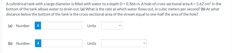 A cylindrical tank with a large diameter is filled with water to a depth D = 0.366 m. A hole of cross-sectional area A = 5.62 cm2 in the
bottom of the tank allows water to drain out. (a) What is the rate at which water flows out, in cubic meters per second? (b) At what
distance below the bottom of the tank is the cross-sectional area of the stream equal to one-half the area of the hole?
(a) Number
i
Units
(b) Number
i
Units
