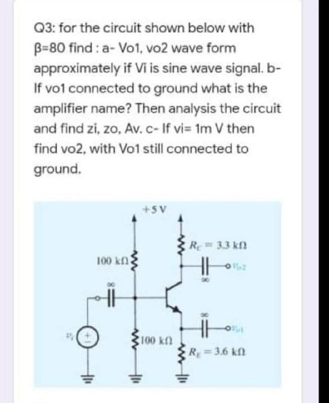 Q3: for the circuit shown below with
B=80 find : a- Vo1, vo2 wave form
approximately if Vi is sine wave signal. b-
If vot connected to ground what is the
amplifier name? Then analysis the circuit
and find zi, zo, Av. c- If vi= 1m V then
find vo2, with Vo1 still connected to
ground.
+5V
Re= 3.3 kfn
100 kfl
100 kf
R 3.6 kf
