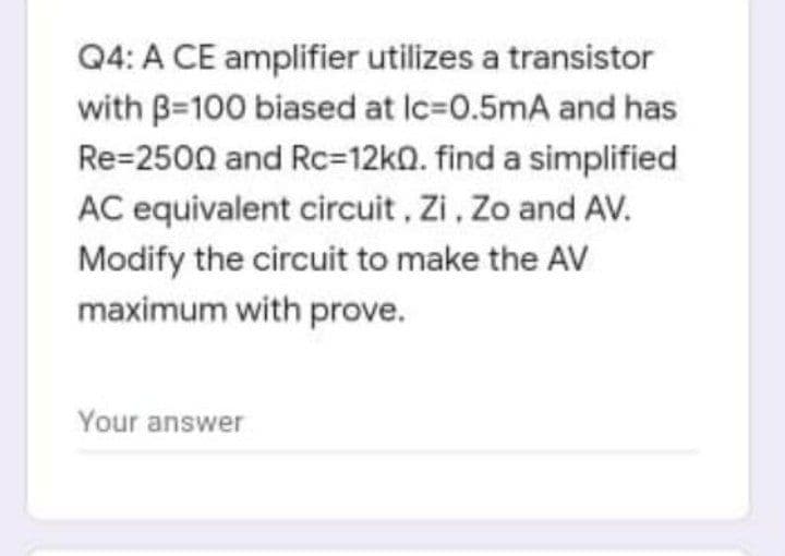 Q4: A CE amplifier utilizes a transistor
with B=100 biased at Ic=0.5mA and has
Re=2500 and Rc=12k0. find a simplified
AC equivalent circuit, Zi, Zo and AV.
Modify the circuit to make the AV
maximum with prove.
Your answer
