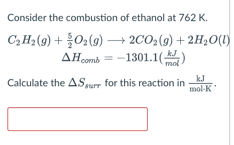Consider the combustion of ethanol at 762 K.
C₂ H₂(g) + O2(g) → 2CO₂ (g) + 2H₂O(1)
AH comb = -1301.1()
mol
Calculate the AS surr for this reaction in
kJ
mol-K
