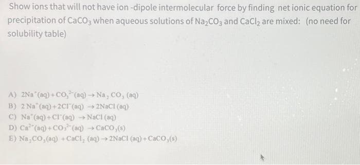 Show ions that will not have ion -dipole intermolecular force by finding net ionic equation for
precipitation of CaCO3 when aqueous solutions of Na₂CO3 and CaCl₂ are mixed: (no need for
solubility table)
A) 2Na (aq) +CO, (aq) → Na, CO, (aq)
B) 2 Na (aq) +2C1(aq) → 2NaCl(aq)
C) Na (aq) + Cl(aq) → NaCl(aq)
D) Ca(aq)+CO (aq) → CaCO,(s)
E) Na,CO, (aq) +CaCl, (aq) → 2NaCl (aq) +CaCO, (s)