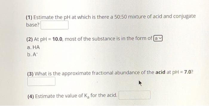 (1) Estimate the pH at which is there a 50:50 mixture of acid and conjugate
base?
(2) At pH = 10.0, most of the substance is in the form of a
a. HA
b. A
(3) What is the approximate fractional abundance of the acid at pH = 7.0?
(4) Estimate the value of K₂ for the acid.