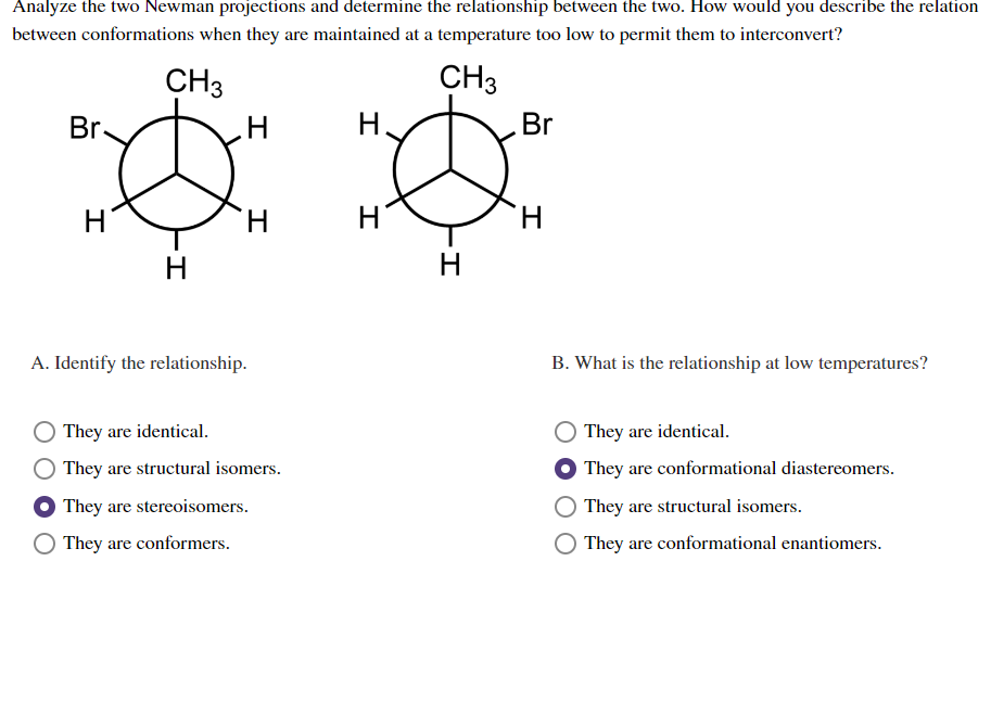 Analyze the two Newman projections and determine the relationship between the two. How would you describe the relation
between conformations when they are maintained at a temperature too low to permit them to interconvert?
CH3
CH3
Br.
H
H
H
H
A. Identify the relationship.
They are identical.
They are structural isomers.
They are stereoisomers.
They are conformers.
H
H
-I
H
Br
H
B. What is the relationship at low temperatures?
They are identical.
They are conformational diastereomers.
They are structural isomers.
They are conformational enantiomers.