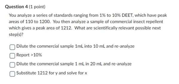 Question 4 (1 point)
You analyze a series of standards ranging from 1% to 10% DEET, which have peak
areas of 110 to 1200. You then analyze a sample of commercial insect repellent
which gives a peak area of 1212. What are scientifically relevant possible next
step(s)?
Dilute the commercial sample 1mL into 10 mL and re-analyze
Report >10%
Dilute the commercial sample 1 mL in 20 mL and re-analyze
Substitute 1212 for y and solve for x