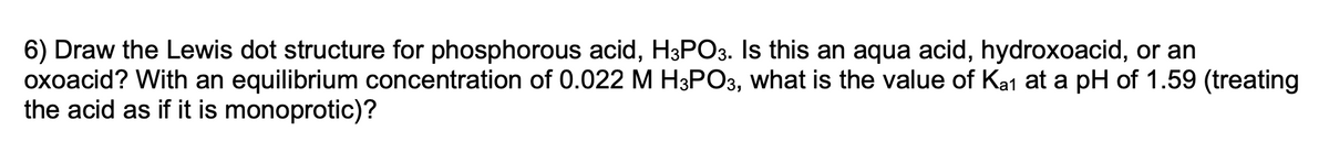 6) Draw the Lewis dot structure for phosphorous acid, H3PO3. Is this an aqua acid, hydroxoacid, or an
oxoacid? With an equilibrium concentration of 0.022 M H3PO3, what is the value of Ka1 at a pH of 1.59 (treating
the acid as if it is monoprotic)?