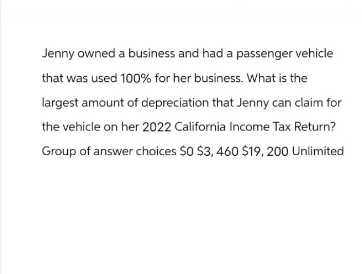 Jenny owned a business and had a passenger vehicle
that was used 100% for her business. What is the
largest amount of depreciation that Jenny can claim for
the vehicle on her 2022 California Income Tax Return?
Group of answer choices $0 $3,460 $19, 200 Unlimited