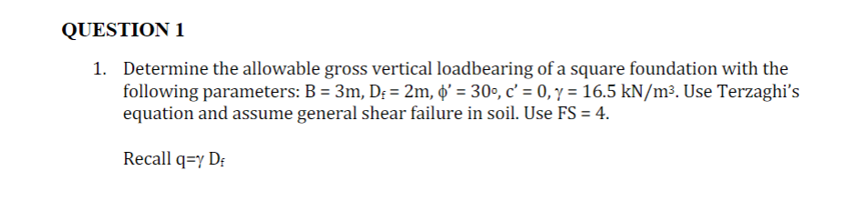 QUESTION 1
1. Determine the allowable gross vertical loadbearing of a square foundation with the
following parameters: B = 3m, D = 2m, o' = 30°, c' = 0, y = 16.5 kN/m³. Use Terzaghi's
equation and assume general shear failure in soil. Use FS = 4.
Recall q=Y DE