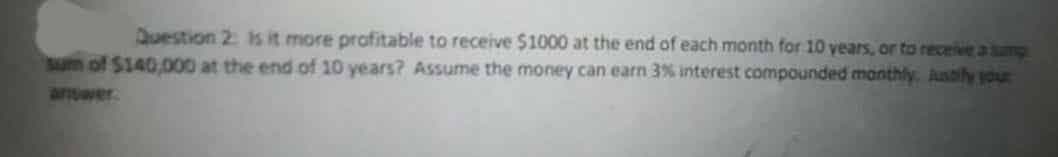 Duestion 2: is it more profitable to receive $1000 at the end of each month for 10 years, or to receive a sunp
SUm of $140,000 at the end of 10 years? Assume the money can earn 3% interest compounded manthly. Astily your
anwer
