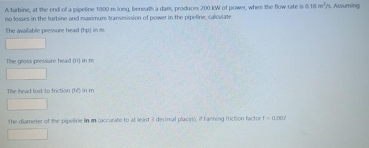 A turbine, at the end of a pipeline 1800 m long, beneath a dam, produces 200 kW of power, when the flow rate is 0.18 m³/s. Assuming
no losses in the turbine and maximum transmission of power in the pipeline, calculate
The available pressure head (hp) in m
The gross pressure head (H) in m
The head lost to friction (hf) in m
The diameter of the pipeline in m (accurate to at least 3 decimal places), if Fanning friction factor f = 0.007