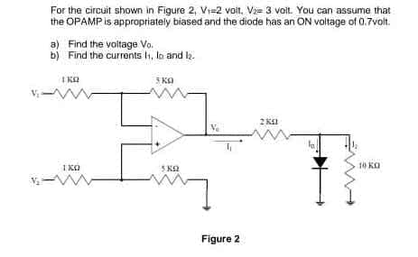For the circuit shown in Figure 2, Vi=2 voit. Vae 3 voit. You can assume that
the OPAMP is appropriately biased and the diode has an ON voltage of 0.7volt.
Find the voltage Vo.
b) Find the currents H, lo and la.
5 KA
2 KI
I KO
5 K2
10 KO
Figure 2
