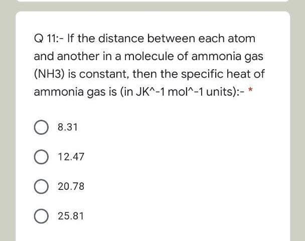 Q 11:- If the distance between each atom
and another in a molecule of ammonia gas
(NH3) is constant, then the specific heat of
ammonia gas is (in JK^-1 molr-1 units):- *
O 8.31
12.47
O 20.78
O 25.81
