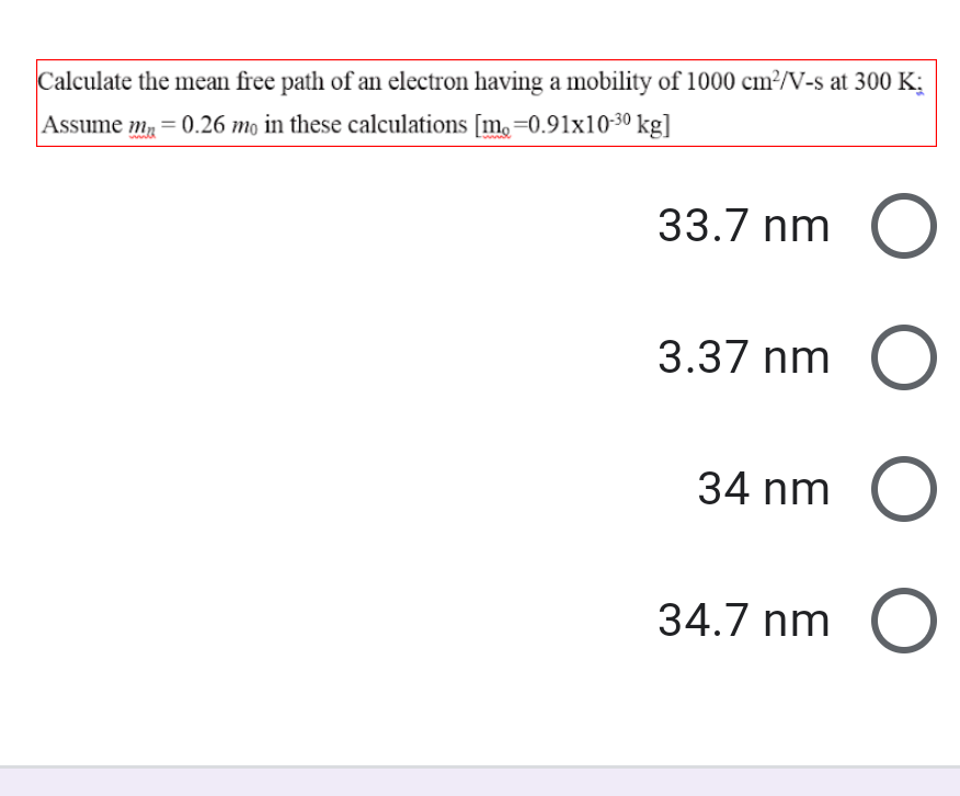 Calculate the mean free path of an electron having a mobility of 1000 cm²/V-s at 300 K;
Assume m, = 0.26 mo in these calculations [m,=0.91x10-30 kg]
33.7 nm
3.37 nm
34 nm
34.7 nm
O O O
