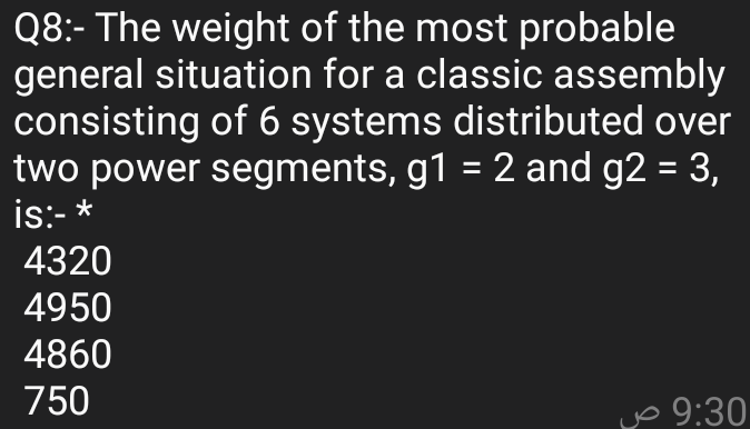 Q8:- The weight of the most probable
general situation for a classic assembly
consisting of 6 systems distributed over
two power segments, g1 = 2 and g2 = 3,
is:- *
4320
4950
4860
750
yo 9:30
