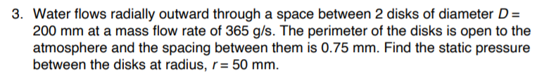 3. Water flows radially outward through a space between 2 disks of diameter D=
200 mm at a mass flow rate of 365 g/s. The perimeter of the disks is open to the
atmosphere and the spacing between them is 0.75 mm. Find the static pressure
between the disks at radius, r= 50 mm.
%3D
