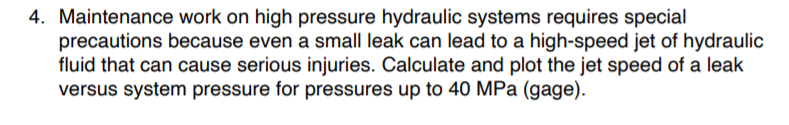 4. Maintenance work on high pressure hydraulic systems requires special
precautions because even a small leak can lead to a high-speed jet of hydraulic
fluid that can cause serious injuries. Calculate and plot the jet speed of a leak
versus system pressure for pressures up to 40 MPa (gage).
