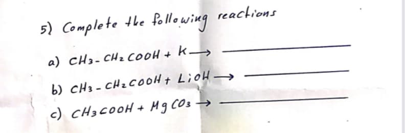 5) Complete the following
reactions
a) cH3- CHz COOH +
b) cH3 - CHz CooHt LioH -
c) CH3 COOH + Hg CO3
