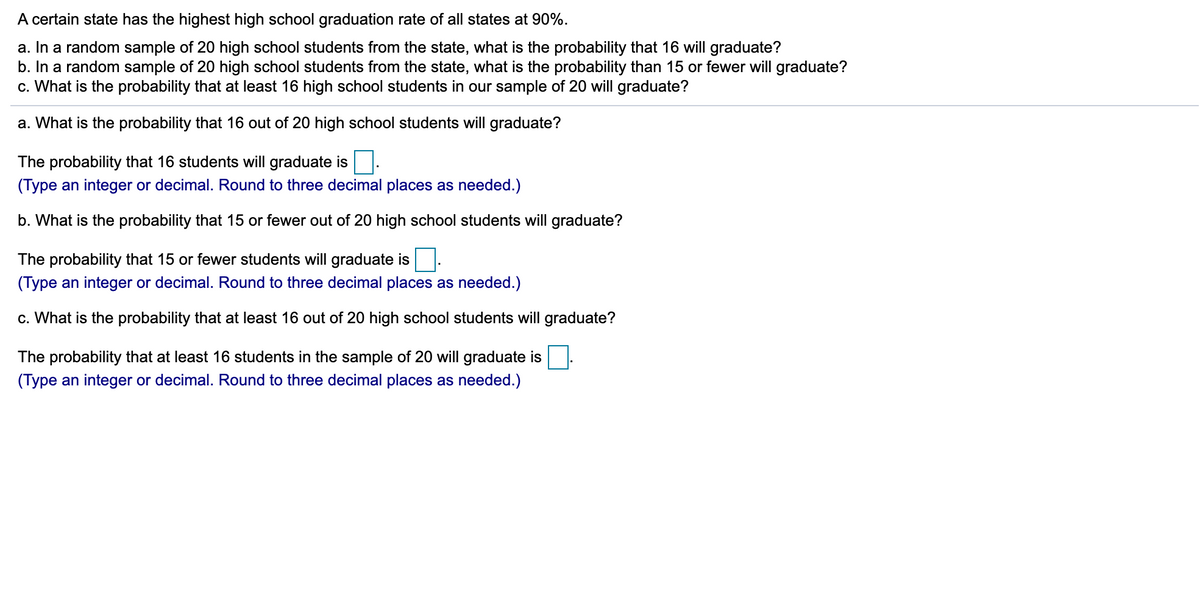 A certain state has the highest high school graduation rate of all states at 90%.
a. In a random sample of 20 high school students from the state, what is the probability that 16 will graduate?
b. In a random sample of 20 high school students from the state, what is the probability than 15 or fewer will graduate?
c. What is the probability that at least 16 high school students in our sample of 20 will graduate?
a. What is the probability that 16 out of 20 high school students will graduate?
The probability that 16 students will graduate is
(Type an integer or decimal. Round to three decimal places as needed.)
b. What is the probability that 15 or fewer out of 20 high school students will graduate?
The probability that 15 or fewer students will graduate is
(Type an integer or decimal. Round to
decimal places as needed.)
c. What is the probability that at least 16 out of 20 high school students will graduate?
The probability that at least 16 students in the sample of 20 will graduate is
(Type an integer or decimal. Round to three decimal places as needed.)
