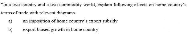 "In a two-country and a two-commodity world, explain following effects on home country's
terms of trade with relevant diagrams
a)
an imposition of home country's export subsidy
b)
export biased growth in home country
