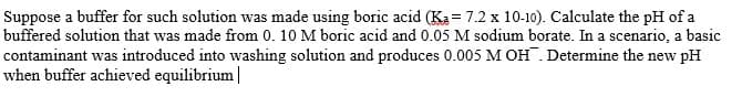 Suppose a buffer for such solution was made using boric acid (Ka= 7.2 x 10-10). Calculate the pH of a
buffered solution that was made from 0. 10 M boric acid and 0.05 M sodium borate. In a scenario, a basic
contaminant was introduced into washing solution and produces 0.005 M OH. Determine the new pH
when buffer achieved equilibrium |
