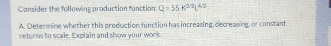 Consider the following production function: Q = 55 K2/3L43
A. Determine whether this production function has increasing, decreasing, or constant
returns to scale. Explain and show your work
