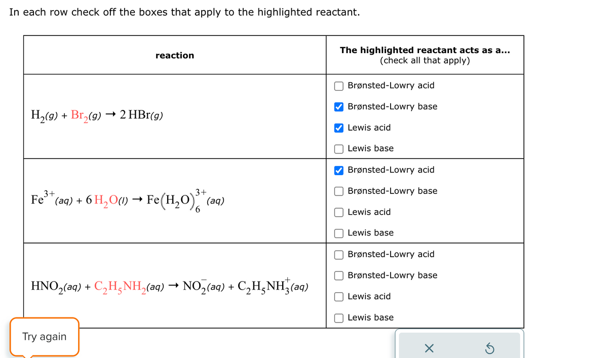 In each row check off the boxes that apply to the highlighted reactant.
reaction
H2(g) + Bг2(g) → 2 HBr(g)
3+
3+
Fe³+ (aq) + 6 H2O(l) → Fe(H2O)** (aq)
6
HNO2(aq) + C₂H3NH2(aq) → NO2(aq) + C₂H¸NH3(aq)
The highlighted reactant acts as a...
(check all that apply)
Brønsted-Lowry acid
Brønsted-Lowry base
Lewis acid
Lewis base
Brønsted-Lowry acid
Brønsted-Lowry base
Lewis acid
Lewis base
Brønsted-Lowry acid
Brønsted-Lowry base
Lewis acid
Lewis base
Try again
☑
