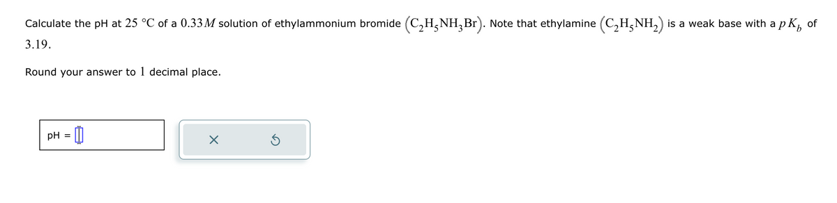 Calculate the pH at 25 °C of a 0.33M solution of ethylammonium bromide (C2H3NH3 Br). Note that ethylamine (C2H3NH2) is a weak base with a pK of
3.19.
Round your answer to 1 decimal place.
PH-0
pH
=