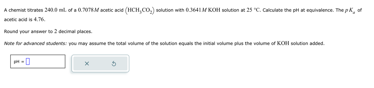 A chemist titrates 240.0 mL of a 0.7078M acetic acid (HCH3CO2) solution with 0.3641 M KOH solution at 25 °C. Calculate the pH at equivalence. The pKa
acetic acid is 4.76.
Round your answer to 2 decimal places.
Note for advanced students: you may assume the total volume of the solution equals the initial volume plus the volume of KOH solution added.
pH = ☐
☑
⑤
of