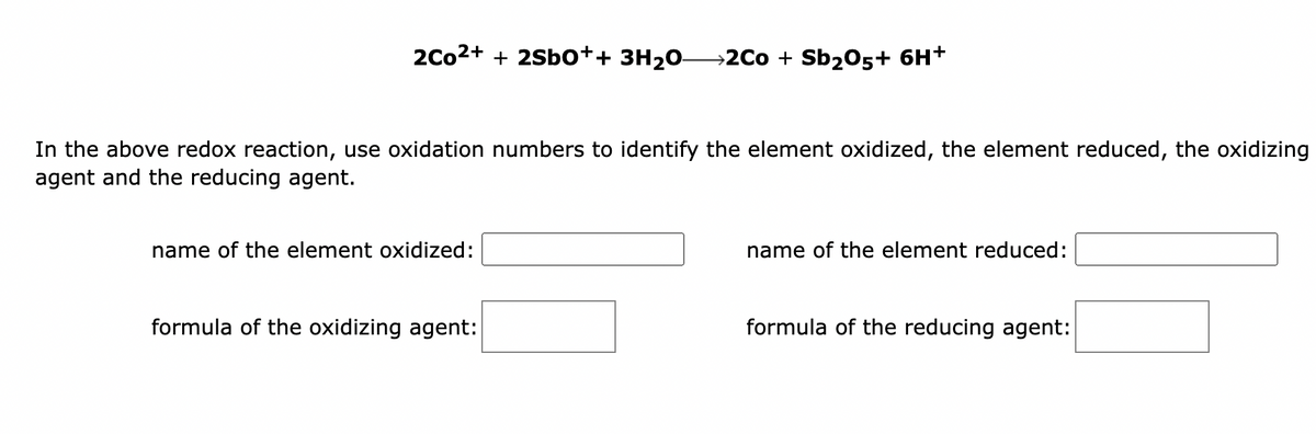 2Co²+ + 2Sbo++ 3H₂O2Co + Sb₂O5+ 6H+
In the above redox reaction, use oxidation numbers to identify the element oxidized, the element reduced, the oxidizing
agent and the reducing agent.
name of the element oxidized:
formula of the oxidizing agent:
name of the element reduced:
formula of the reducing agent: