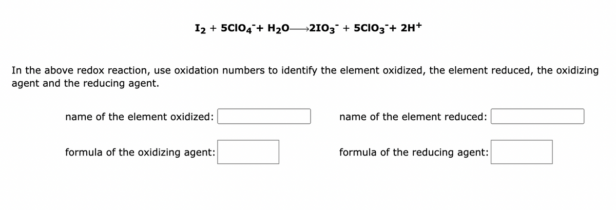 I2 + 5CIO4 + H₂O- →2103¯ + 5CIO3 + 2H+
In the above redox reaction, use oxidation numbers to identify the element oxidized, the element reduced, the oxidizing
agent and the reducing agent.
name of the element oxidized:
formula of the oxidizing agent:
name of the element reduced:
formula of the reducing agent: