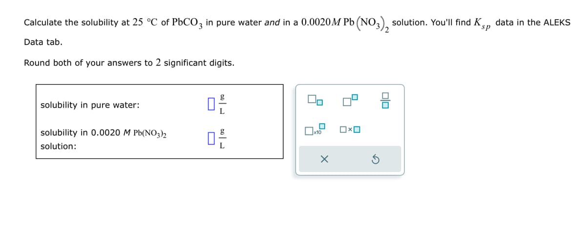 Calculate the solubility at 25 °C of PbCO3 in pure water and in a 0.0020M Pb (NO3)2 solution. You'll find Kp data in the ALEKS
Data tab.
Round both of your answers to 2 significant digits.
sp
solubility in pure water:
solubility in 0.0020 M Pb(NO3)2
solution:
ㅁ른
品
□×□
ㅁㅁ