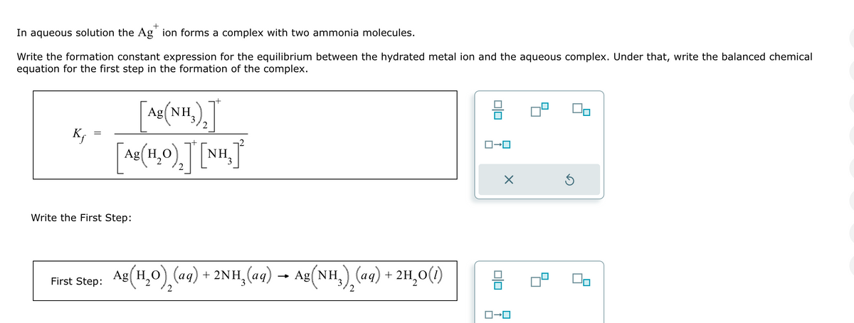 +
In aqueous solution the Ag ion forms a complex with two ammonia molecules.
Write the formation constant expression for the equilibrium between the hydrated metal ion and the aqueous complex. Under that, write the balanced chemical
equation for the first step in the formation of the complex.
Kƒ
+
Ag
(NH3)2]
g(H₂º)₂]*[N
NH
Write the First Step:
First Step:
Ag(H₂O), (aq) + 2NH¸(aq) → Ag(NH3)2(aq) + 2H₂O(1)
☑
5