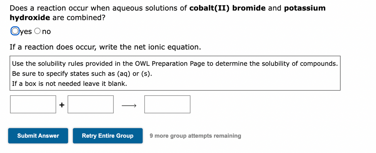 Does a reaction occur when aqueous solutions of cobalt(II) bromide and potassium
hydroxide are combined?
Oyes Ono
If a reaction does occur, write the net ionic equation.
Use the solubility rules provided in the OWL Preparation Page to determine the solubility of compounds.
Be sure to specify states such as (aq) or (s).
If a box is not needed leave it blank.
Submit Answer
+
Retry Entire Group
9 more group attempts remaining
