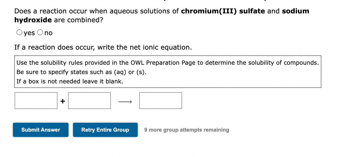 Does a reaction occur when aqueous solutions of chromium(III) sulfate and sodium
hydroxide are combined?
Oyes O no
If a reaction does occur, write the net ionic equation.
Use the solubility rules provided in the OWL Preparation Page to determine the solubility of compounds.
Be sure to specify states such as (aq) or (s).
If a box is not needed leave it blank.
+
Submit Answer
Retry Entire Group
9 more group attempts remaining