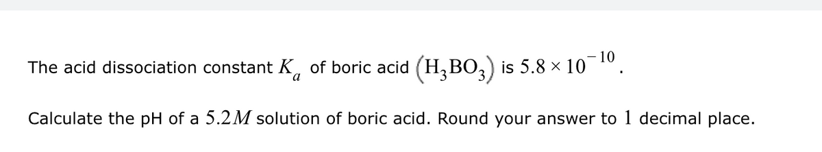 a
The acid dissociation constant ✓ of boric acid (H3BO3) is 5.8 × 10¯
10
Calculate the pH of a 5.2M solution of boric acid. Round your answer to 1 decimal place.