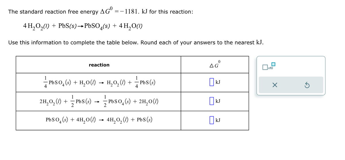 The standard reaction free energy AG = -1181. kJ for this reaction:
4 H2O2(1) + PbS(s)→PbSO4(s) + 4 H₂O(l)
Use this information to complete the table below. Round each of your answers to the nearest kJ.
reaction
ΔΕ
☐ x10
4
PbSO₁ (s) + H₂O (1)
→>>>
-
H₂O₂ (1) + — — Pbs (s)
□kJ
☑
⑤
2
-
2H2O2 (1) + ✓ ✓ Pb(s) - ✓ ✓ Pb(s) + 2H₂O(1)
☐ kJ
PbSO 4 (s) + 4H₂O (1)
-
4H₂O₂ (1) + PbS (s)
☐ kJ