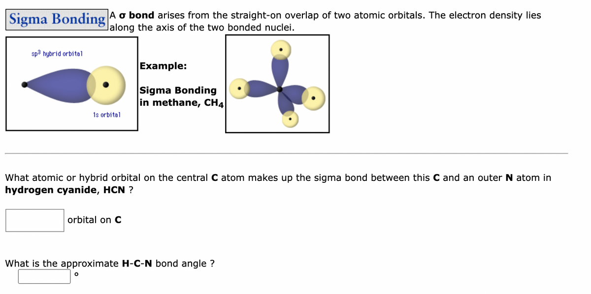Sigma Bonding
sp³ hybrid orbital
A o bond arises from the straight-on overlap of two atomic orbitals. The electron density lies
lalong the axis of the two bonded nuclei.
1s orbital
What atomic or hybrid orbital on the central C atom makes up the sigma bond between this C and an outer N atom in
hydrogen cyanide, HCN ?
orbital on C
O
Example:
Sigma Bonding
in methane, CH4
What is the approximate H-C-N bond angle ?