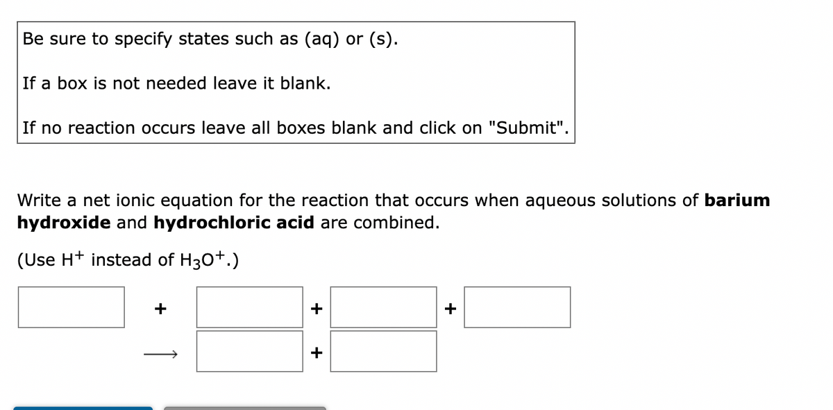 Be sure to specify states such as (aq) or (s).
If a box is not needed leave it blank.
If no reaction occurs leave all boxes blank and click on "Submit".
Write a net ionic equation for the reaction that occurs when aqueous solutions of barium
hydroxide and hydrochloric acid are combined.
(Use H+ instead of H3O+.)
+
