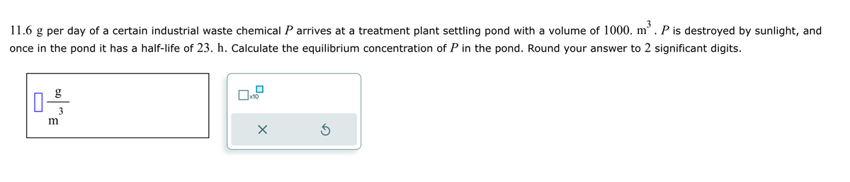 11.6 g per day of a certain industrial waste chemical P arrives at a treatment plant settling pond with a volume of 1000. m³ . P is destroyed by sunlight, and
once in the pond it has a half-life of 23. h. Calculate the equilibrium concentration of P in the pond. Round your answer to 2 significant digits.
0-9/13
m
x10
X
Ś