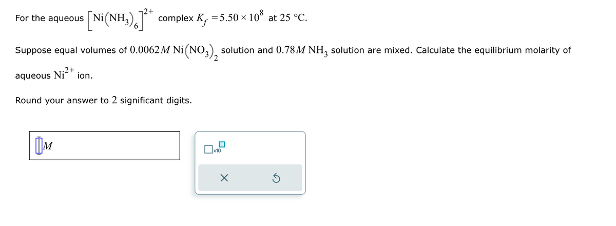 +
For the aqueous Ni
[Ni(NH3)6] complex K₁ = 5.50 × 108 at 25 °C.
Suppose equal volumes of 0.0062M Ni (NO3), solution and 0.78M NH3 solution are mixed. Calculate the equilibrium molarity of
aqueous Ni 2+ ion.
Round your answer to 2 significant digits.
[M
☐ x10
☑