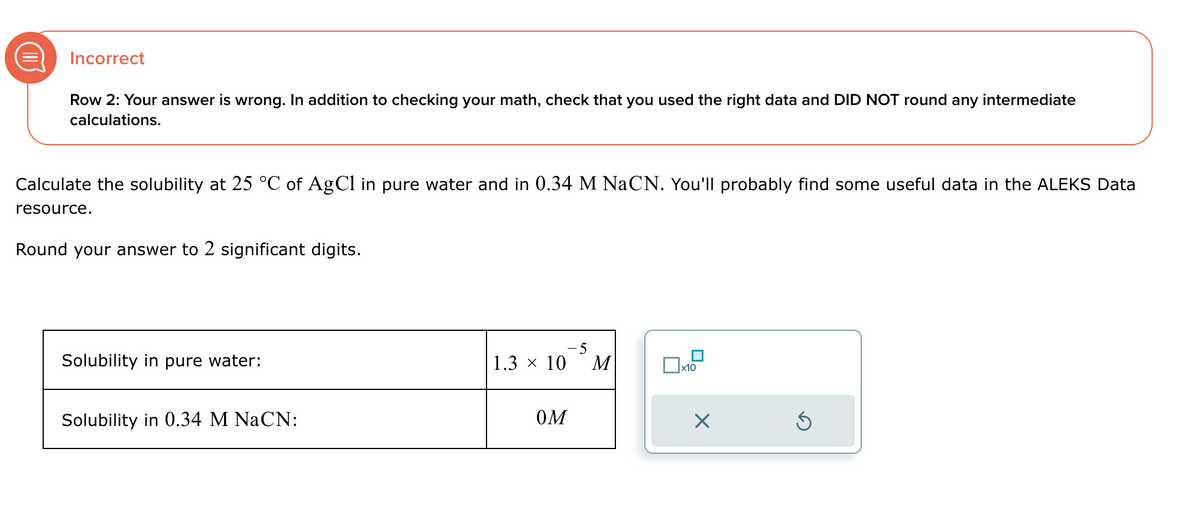 Incorrect
Row 2: Your answer is wrong. In addition to checking your math, check that you used the right data and DID NOT round any intermediate
calculations.
Calculate the solubility at 25 °C of AgCl in pure water and in 0.34 M NaCN. You'll probably find some useful data in the ALEKS Data
resource.
Round your answer to 2 significant digits.
Solubility in pure water:
Solubility in 0.34 M NaCN:
-5
1.3 × 10
M
x10
OM
☑