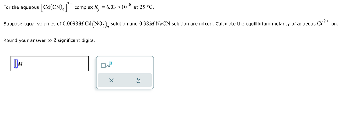 For the aqueous
[Cd(CN) 4] complex K₁ = 6.03 × 1018 at 25 °C.
Suppose equal volumes of 0.0098 M Cd (NO3)2 solution and 0.38M NaCN solution are mixed. Calculate the equilibrium molarity of aqueous
Round your answer to 2 significant digits.
Cd²+
Шм
☐ x10
☑
ion.